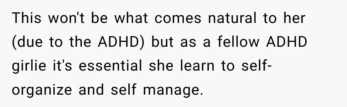 This won't be what comes natural to her (due to the ADHD) but as a fellow ADHD girlie it's essential she learn to self-organize and self manage.
