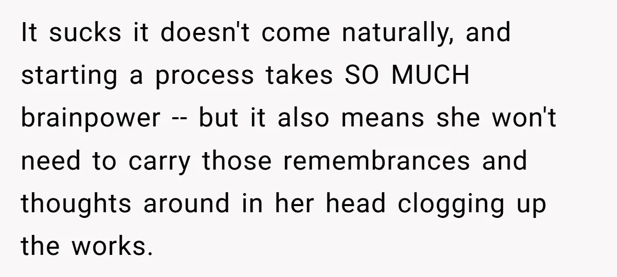 It sucks it doesn't come naturally, and starting a process takes SO MUCH brainpower -- but it also means she won't need to carry those remembrances and thoughts around in...
