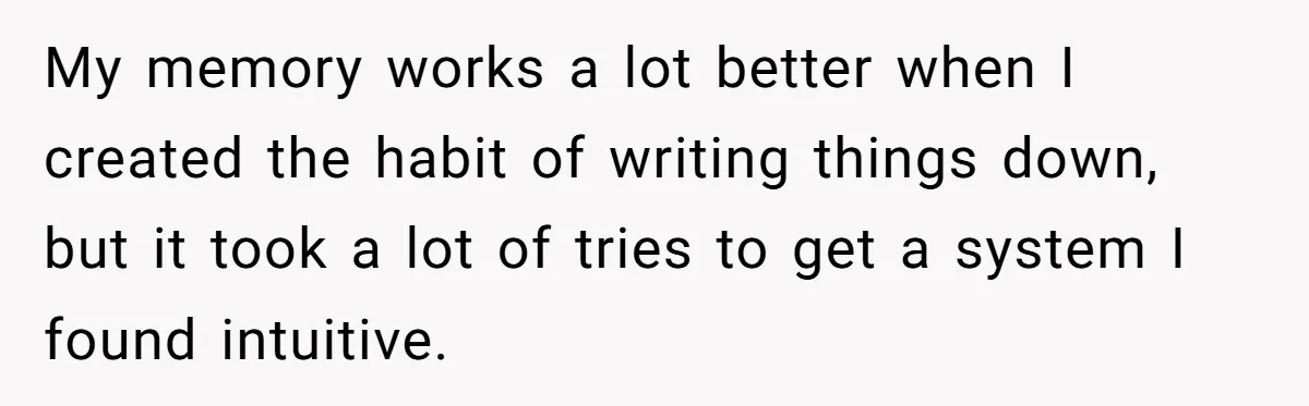 My memory works a lot better when I created the habit of writing things down, but it took a lot of tries to get a system I found intuitive.