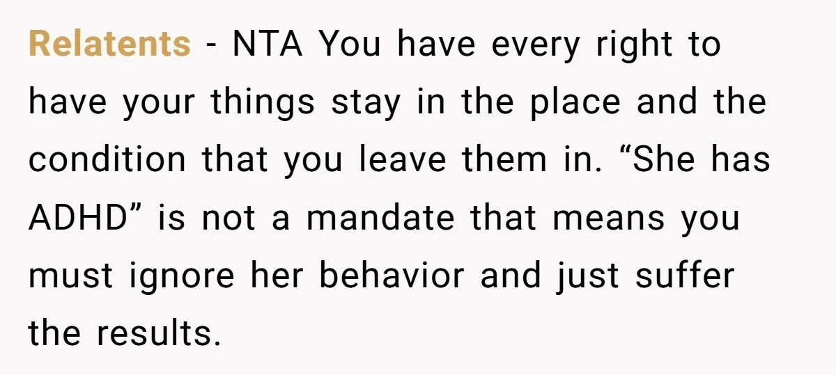 Relatents − NTA You have every right to have your things stay in the place and the condition that you leave them in. “She has ADHD” is not a mandate...