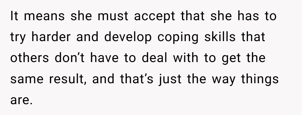 It means she must accept that she has to try harder and develop coping skills that others don’t have to deal with to get the same result, and that’s just...