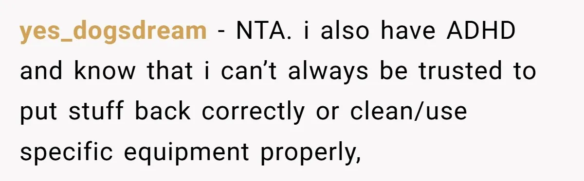 yes_dogsdream − NTA. i also have ADHD and know that i can’t always be trusted to put stuff back correctly or clean/use specific equipment properly,