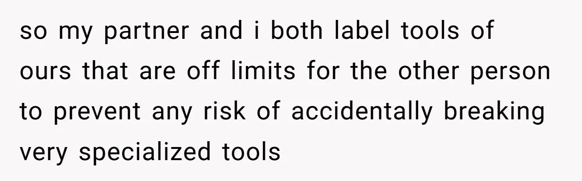 so my partner and i both label tools of ours that are off limits for the other person to prevent any risk of accidentally breaking very specialized tools