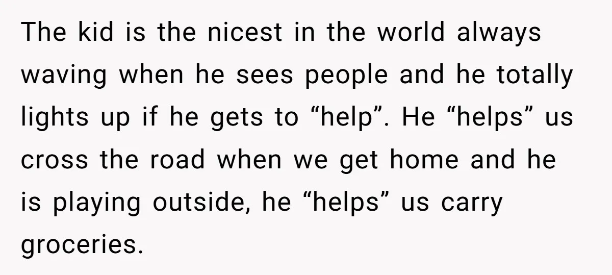 The kid is the nicest in the world always waving when he sees people and he totally lights up if he gets to “help”. He “helps” us cross the road...