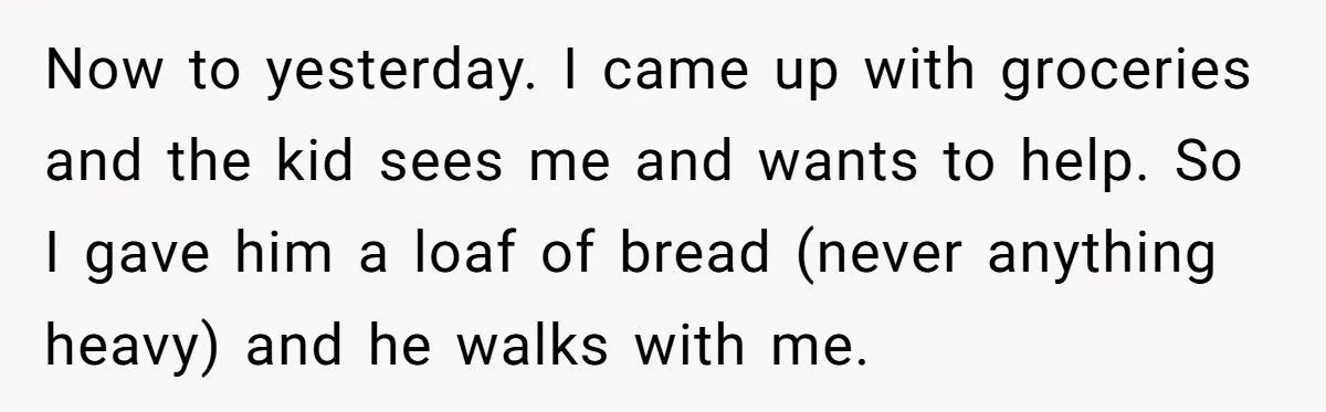 Now to yesterday. I came up with groceries and the kid sees me and wants to help. So I gave him a loaf of bread (never anything heavy) and he...