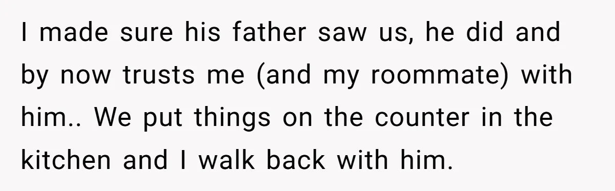 I made sure his father saw us, he did and by now trusts me (and my roommate) with him.. We put things on the counter in the kitchen and I...