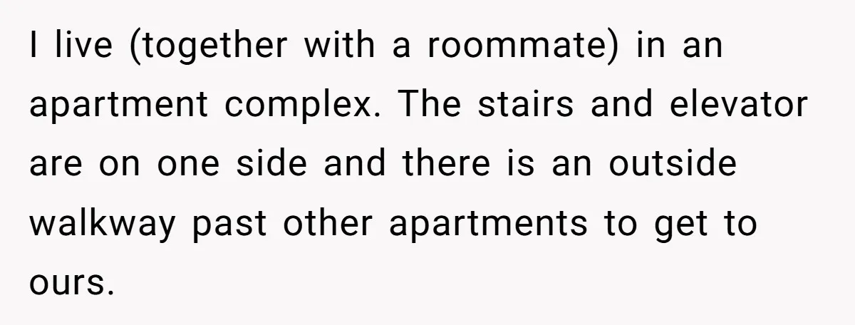 I live (together with a roommate) in an apartment complex. The stairs and elevator are on one side and there is an outside walkway past other apartments to get to...