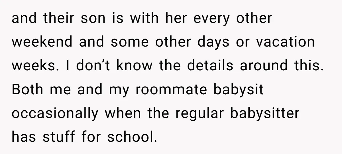 and their son is with her every other weekend and some other days or vacation weeks. I don’t know the details around this. Both me and my roommate babysit occasionally...