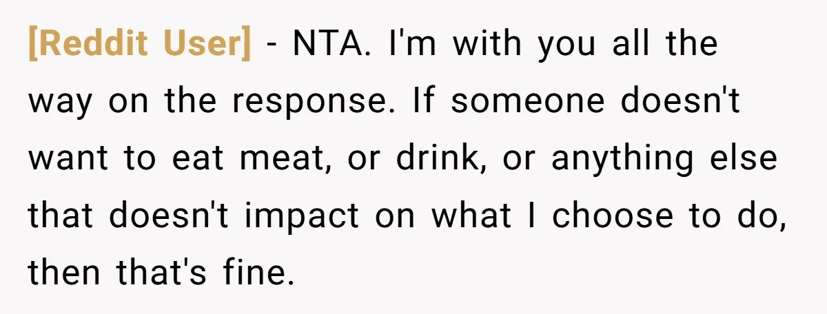 [Reddit User] − NTA. I'm with you all the way on the response. If someone doesn't want to eat meat, or drink, or anything else that doesn't impact on what...