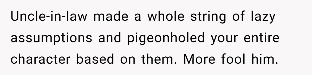 Uncle-in-law made a whole string of lazy assumptions and pigeonholed your entire character based on them. More fool him.