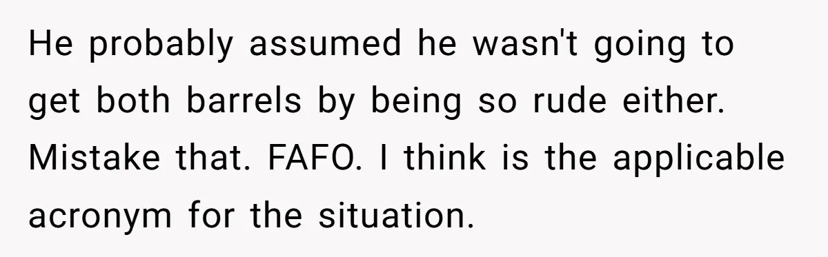 He probably assumed he wasn't going to get both barrels by being so rude either. Mistake that. FAFO. I think is the applicable acronym for the situation.
