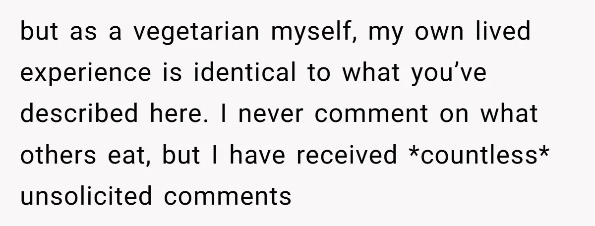 but as a vegetarian myself, my own lived experience is identical to what you’ve described here. I never comment on what others eat, but I have received *countless* unsolicited comments