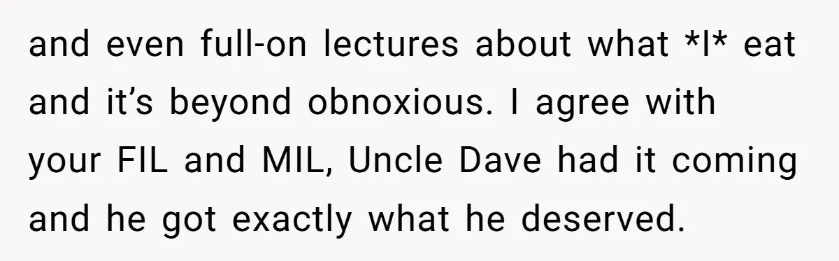 and even full-on lectures about what *I* eat and it’s beyond obnoxious. I agree with your FIL and MIL, Uncle Dave had it coming and he got exactly what he...