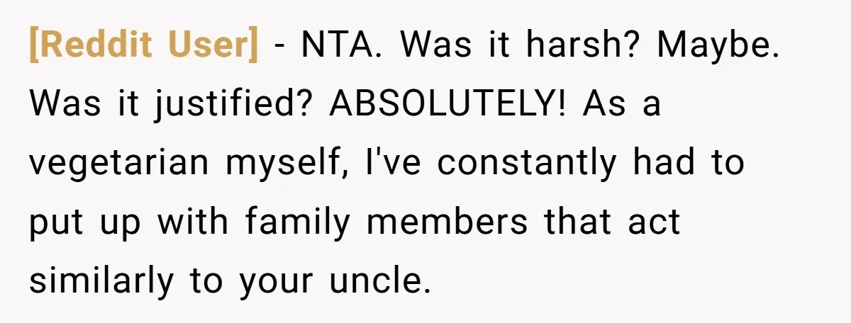 [Reddit User] − NTA. Was it harsh? Maybe. Was it justified? ABSOLUTELY! As a vegetarian myself, I've constantly had to put up with family members that act similarly to your...