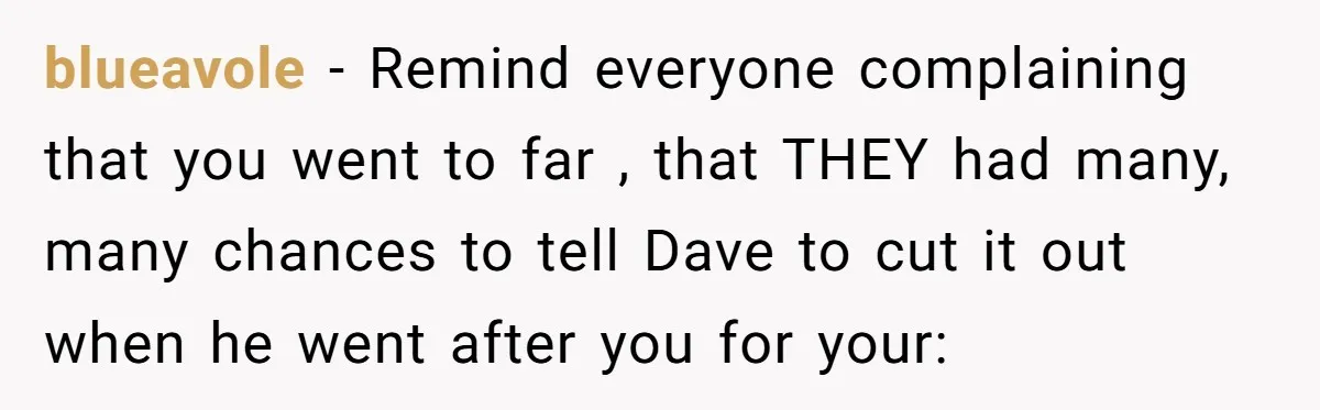 blueavole − Remind everyone complaining that you went to far , that THEY had many, many chances to tell Dave to cut it out when he went after you for...