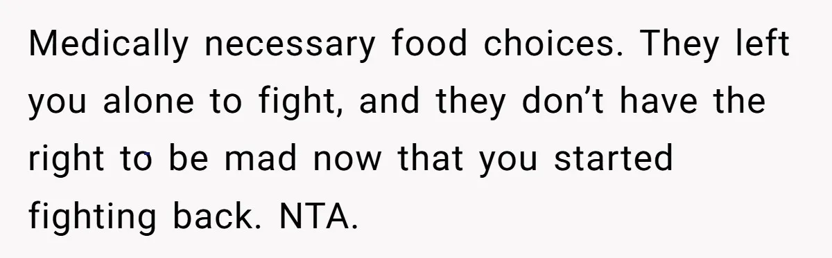 Medically necessary food choices. They left you alone to fight, and they don’t have the right to be mad now that you started fighting back. NTA.