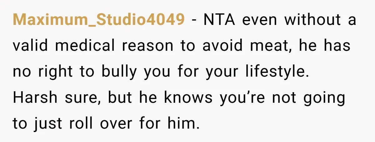 Maximum_Studio4049 − NTA even without a valid medical reason to avoid meat, he has no right to bully you for your lifestyle. Harsh sure, but he knows you’re not going...