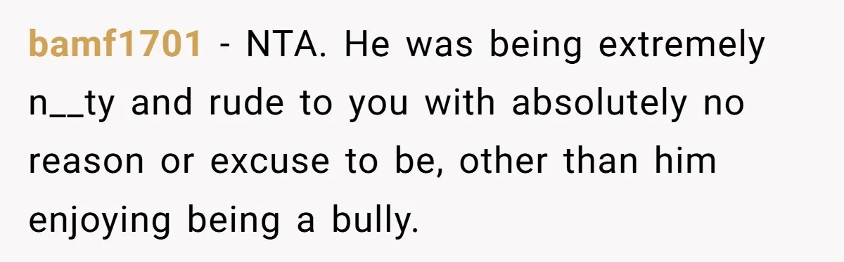 bamf1701 − NTA. He was being extremely n__ty and rude to you with absolutely no reason or excuse to be, other than him enjoying being a bully.