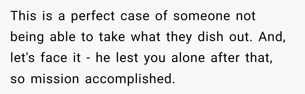 This is a perfect case of someone not being able to take what they dish out. And, let's face it - he lest you alone after that, so mission accomplished.