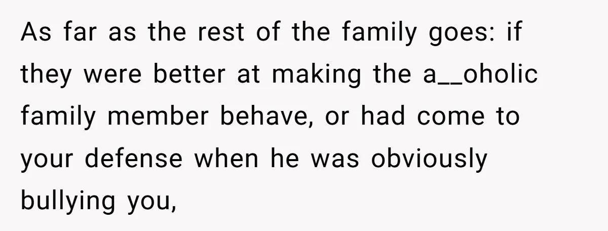 As far as the rest of the family goes: if they were better at making the a__oholic family member behave, or had come to your defense when he was obviously...