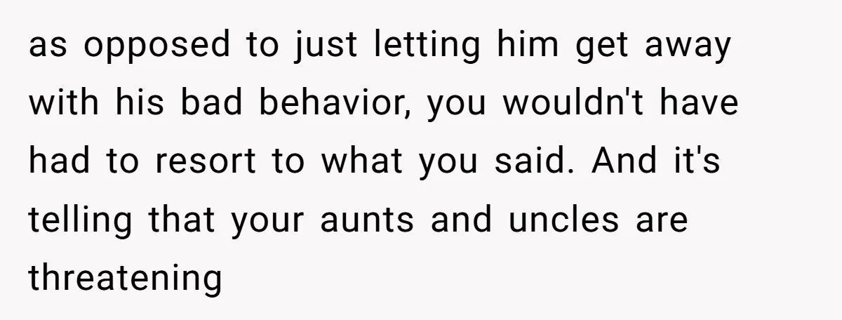 as opposed to just letting him get away with his bad behavior, you wouldn't have had to resort to what you said. And it's telling that your aunts and uncles...