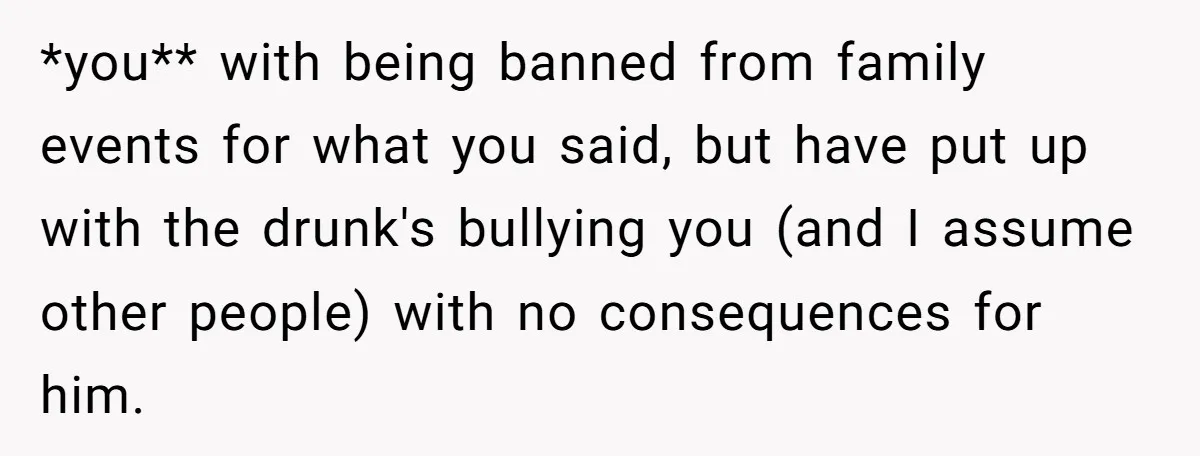 *you** with being banned from family events for what you said, but have put up with the drunk's bullying you (and I assume other people) with no consequences for him.