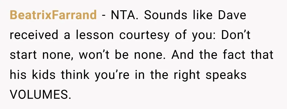 BeatrixFarrand − NTA. Sounds like Dave received a lesson courtesy of you: Don’t start none, won’t be none. And the fact that his kids think you’re in the right speaks...