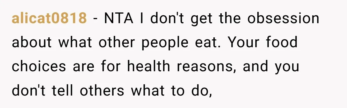 alicat0818 − NTA I don't get the obsession about what other people eat. Your food choices are for health reasons, and you don't tell others what to do,