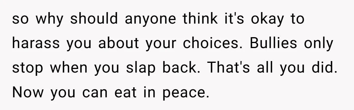 so why should anyone think it's okay to harass you about your choices. Bullies only stop when you slap back. That's all you did. Now you can eat in peace.