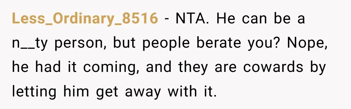 Less_Ordinary_8516 − NTA. He can be a n__ty person, but people berate you? Nope, he had it coming, and they are cowards by letting him get away with it.