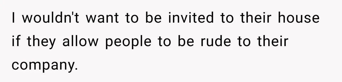 I wouldn't want to be invited to their house if they allow people to be rude to their company.