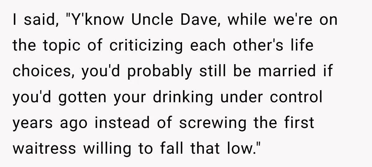 I said, "Y'know Uncle Dave, while we're on the topic of criticizing each other's life choices, you'd probably still be married if you'd gotten your drinking under control years ago...