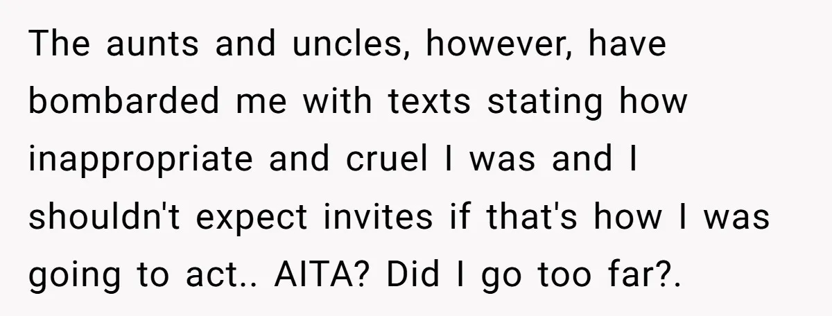 The aunts and uncles, however, have bombarded me with texts stating how inappropriate and cruel I was and I shouldn't expect invites if that's how I was going to act.....