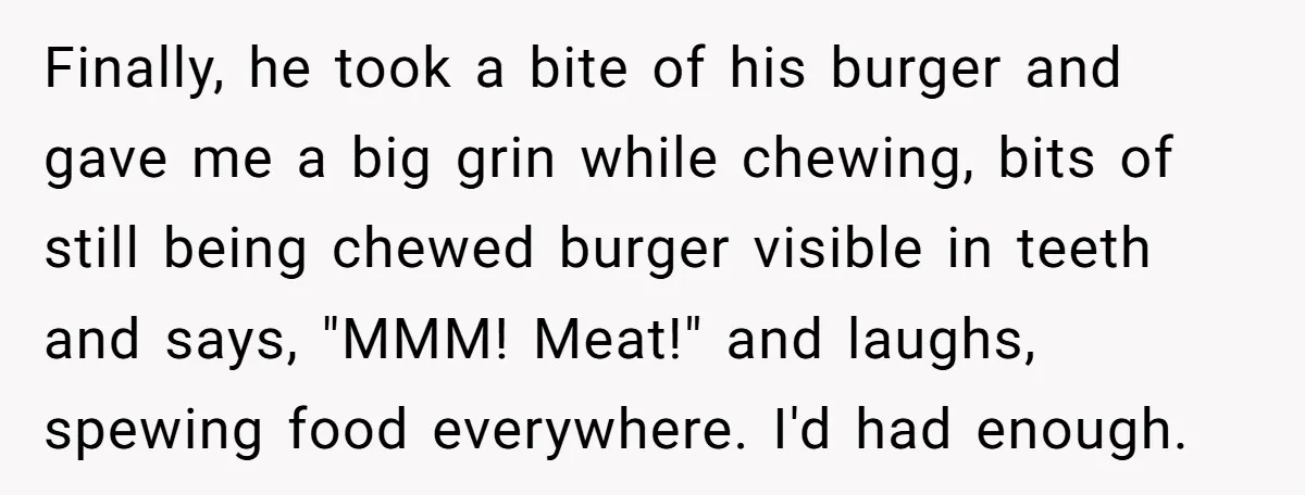 Finally, he took a bite of his burger and gave me a big grin while chewing, bits of still being chewed burger visible in teeth and says, "MMM! Meat!" and...