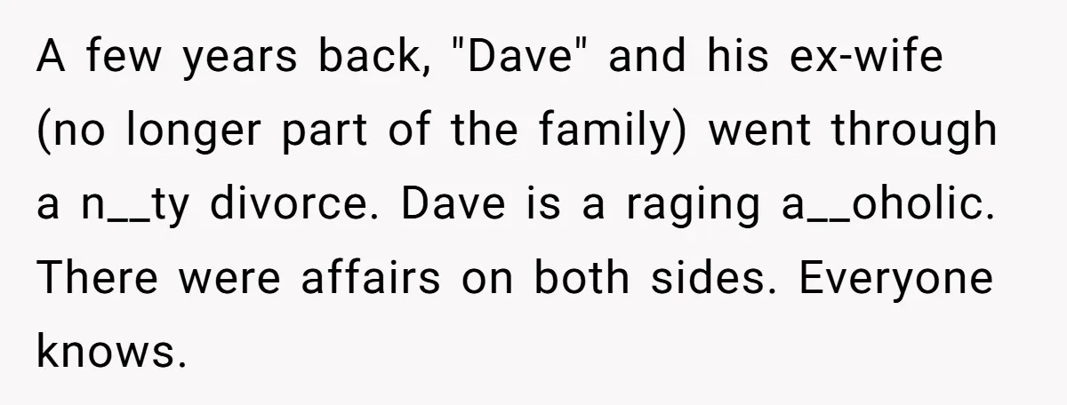 A few years back, "Dave" and his ex-wife (no longer part of the family) went through a n__ty divorce. Dave is a raging a__oholic. There were affairs on both sides....