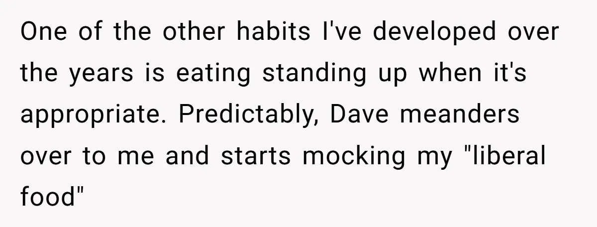 One of the other habits I've developed over the years is eating standing up when it's appropriate. Predictably, Dave meanders over to me and starts mocking my "liberal food"