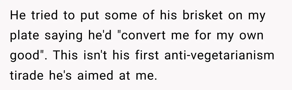 He tried to put some of his brisket on my plate saying he'd "convert me for my own good". This isn't his first anti-vegetarianism tirade he's aimed at me.