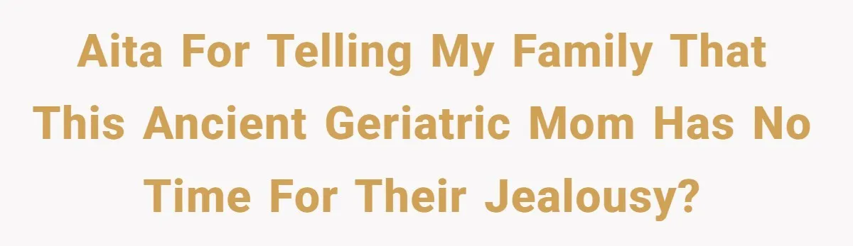 AITA for telling my family that this ancient geriatric mom has no time for their jealousy?