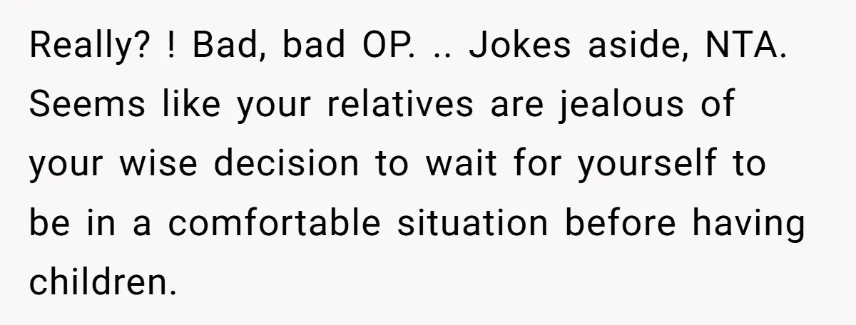 Really? ! Bad, bad OP. .. Jokes aside, NTA. Seems like your relatives are jealous of your wise decision to wait for yourself to be in a comfortable situation before...