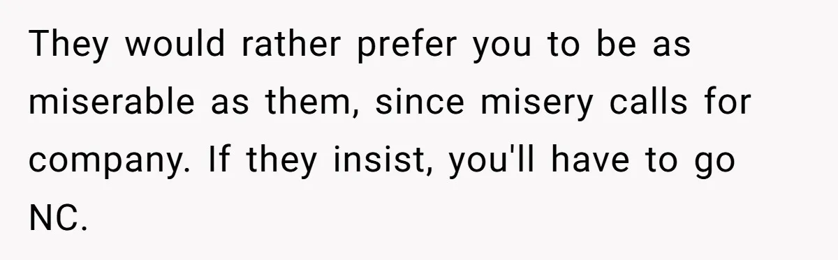 They would rather prefer you to be as miserable as them, since misery calls for company. If they insist, you'll have to go NC.