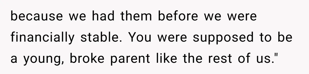 because we had them before we were financially stable. You were supposed to be a young, broke parent like the rest of us."