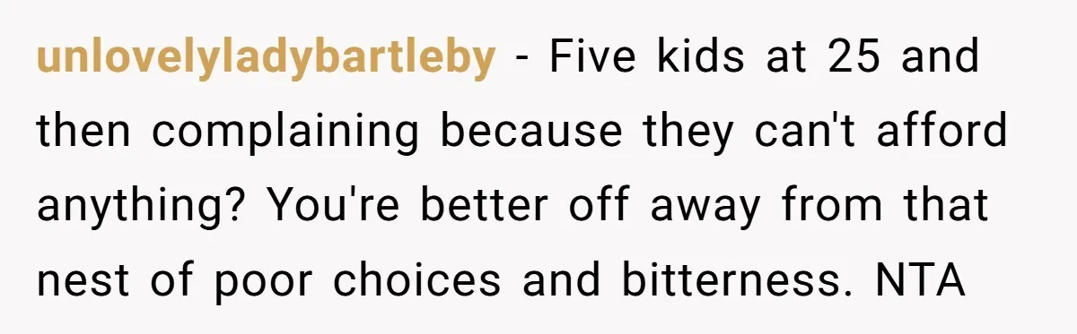 unlovelyladybartleby − Five kids at 25 and then complaining because they can't afford anything? You're better off away from that nest of poor choices and bitterness. NTA