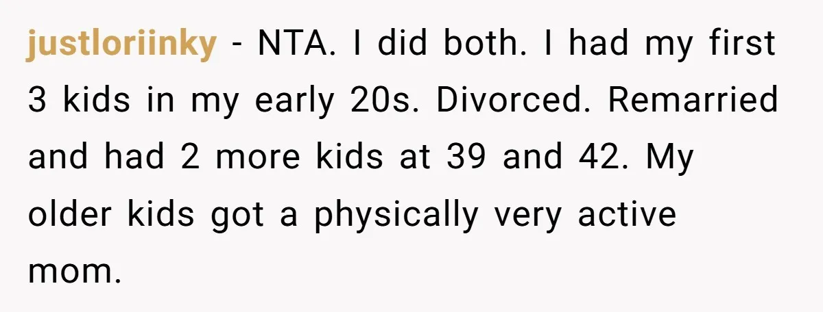 justloriinky − NTA. I did both. I had my first 3 kids in my early 20s. Divorced. Remarried and had 2 more kids at 39 and 42. My older kids...