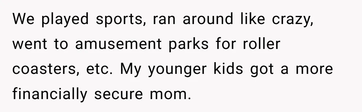 We played sports, ran around like crazy, went to amusement parks for roller coasters, etc. My younger kids got a more financially secure mom.