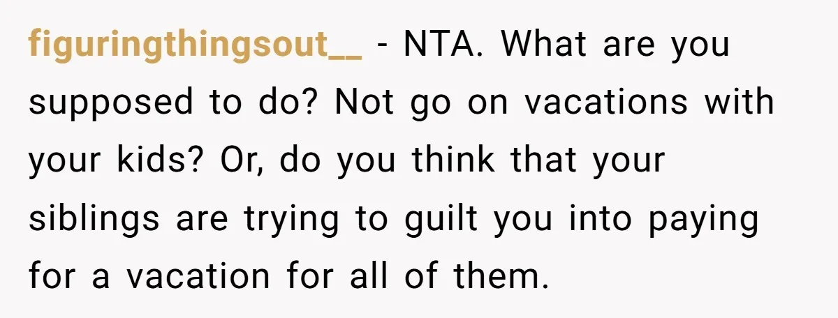 figuringthingsout__ − NTA. What are you supposed to do? Not go on vacations with your kids? Or, do you think that your siblings are trying to guilt you into paying...