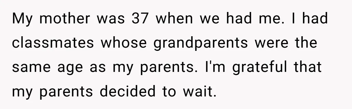 My mother was 37 when we had me. I had classmates whose grandparents were the same age as my parents. I'm grateful that my parents decided to wait.