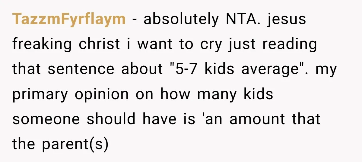 TazzmFyrflaym − absolutely NTA. jesus freaking christ i want to cry just reading that sentence about "5-7 kids average". my primary opinion on how many kids someone should have is...