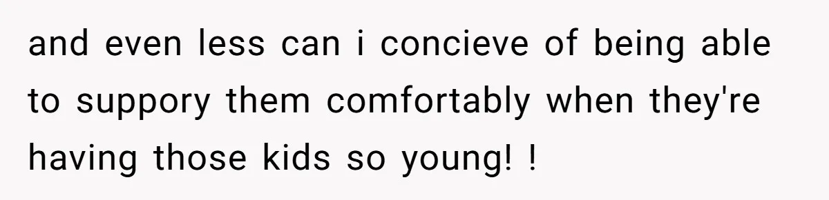 and even less can i concieve of being able to suppory them comfortably when they're having those kids so young! !