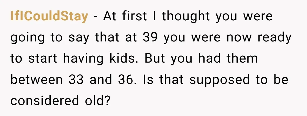 IfICouldStay − At first I thought you were going to say that at 39 you were now ready to start having kids. But you had them between 33 and 36....