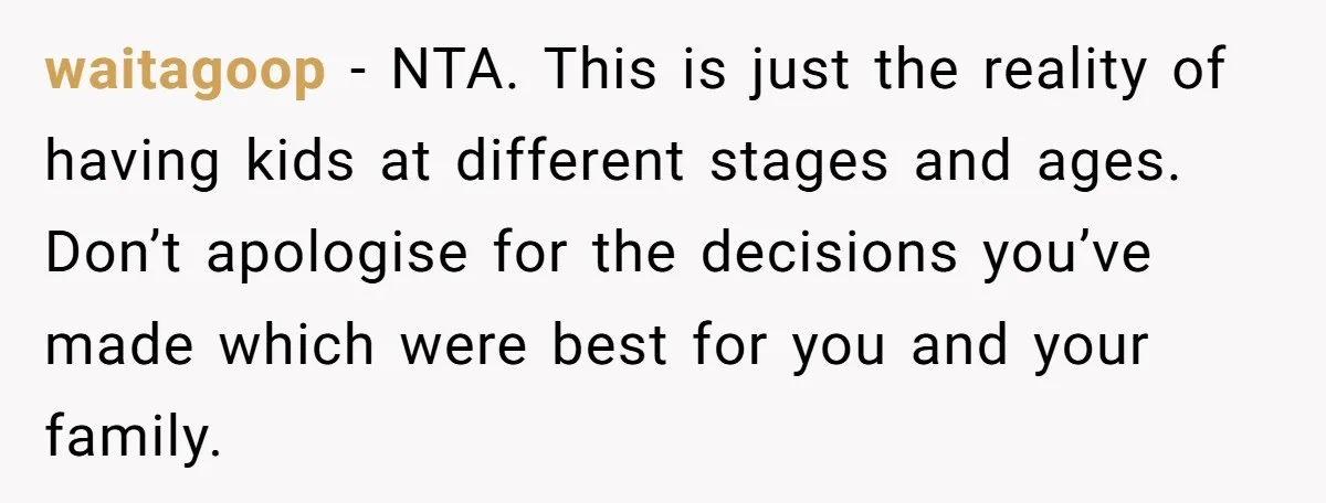 waitagoop − NTA. This is just the reality of having kids at different stages and ages. Don’t apologise for the decisions you’ve made which were best for you and your...